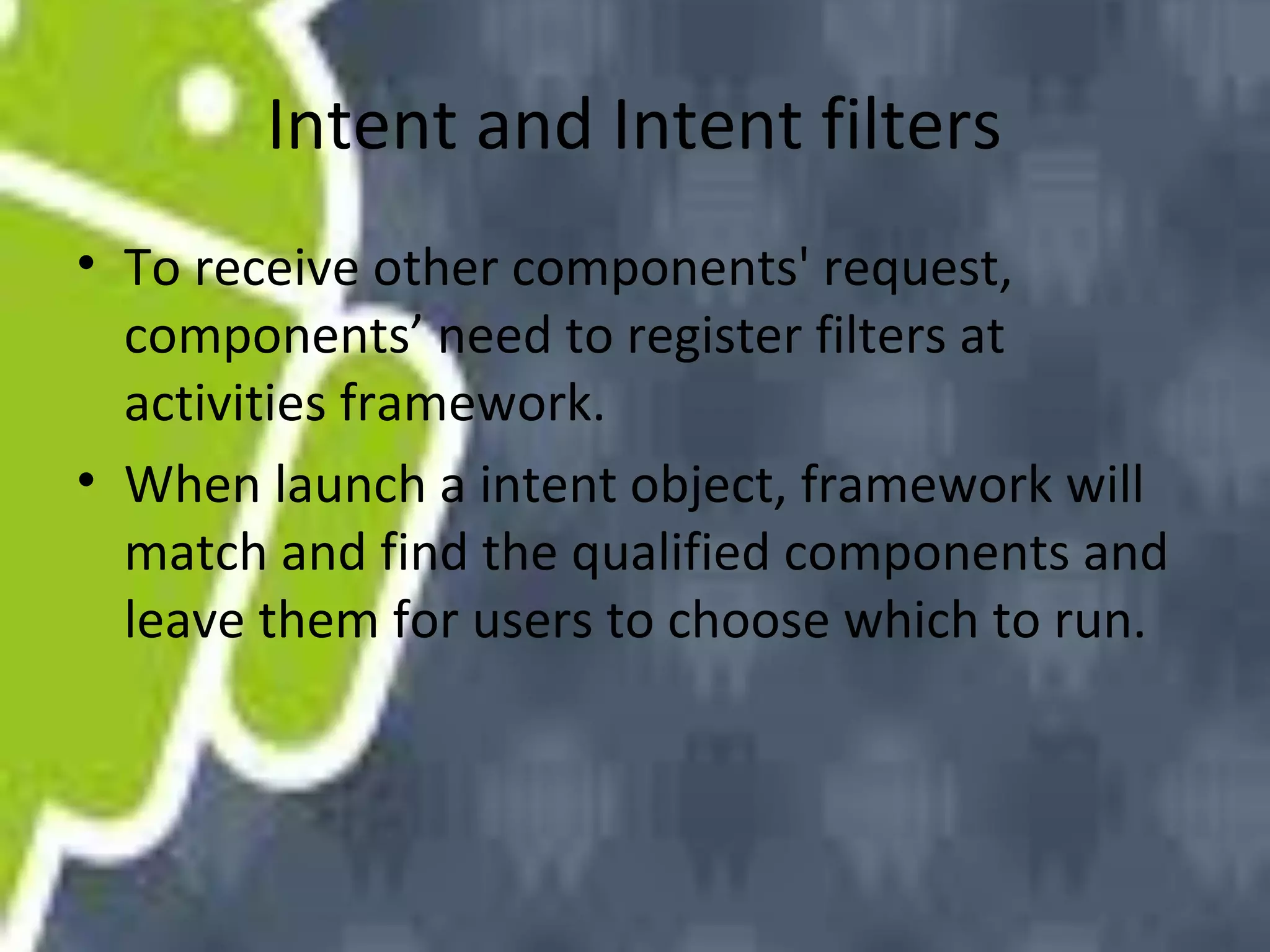 Intent and Intent filters
• To receive other components' request,
components’ need to register filters at
activities framework.
• When launch a intent object, framework will
match and find the qualified components and
leave them for users to choose which to run.

 