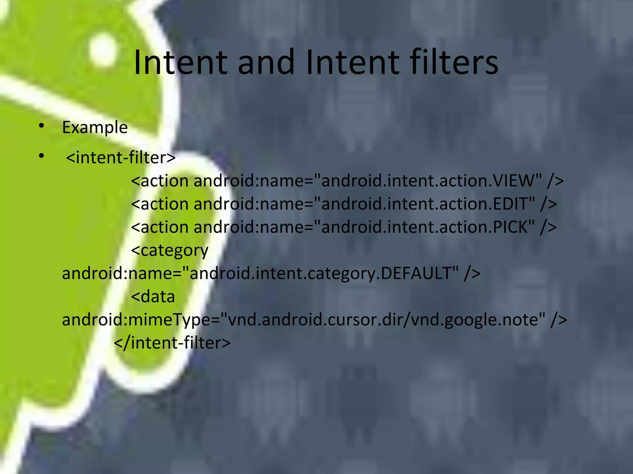 Intent and Intent filters
• Example
•

<intent-filter>
<action android:name="android.intent.action.VIEW" />
<action android:name="android.intent.action.EDIT" />
<action android:name="android.intent.action.PICK" />
<category
android:name="android.intent.category.DEFAULT" />
<data
android:mimeType="vnd.android.cursor.dir/vnd.google.note" />
</intent-filter>

 