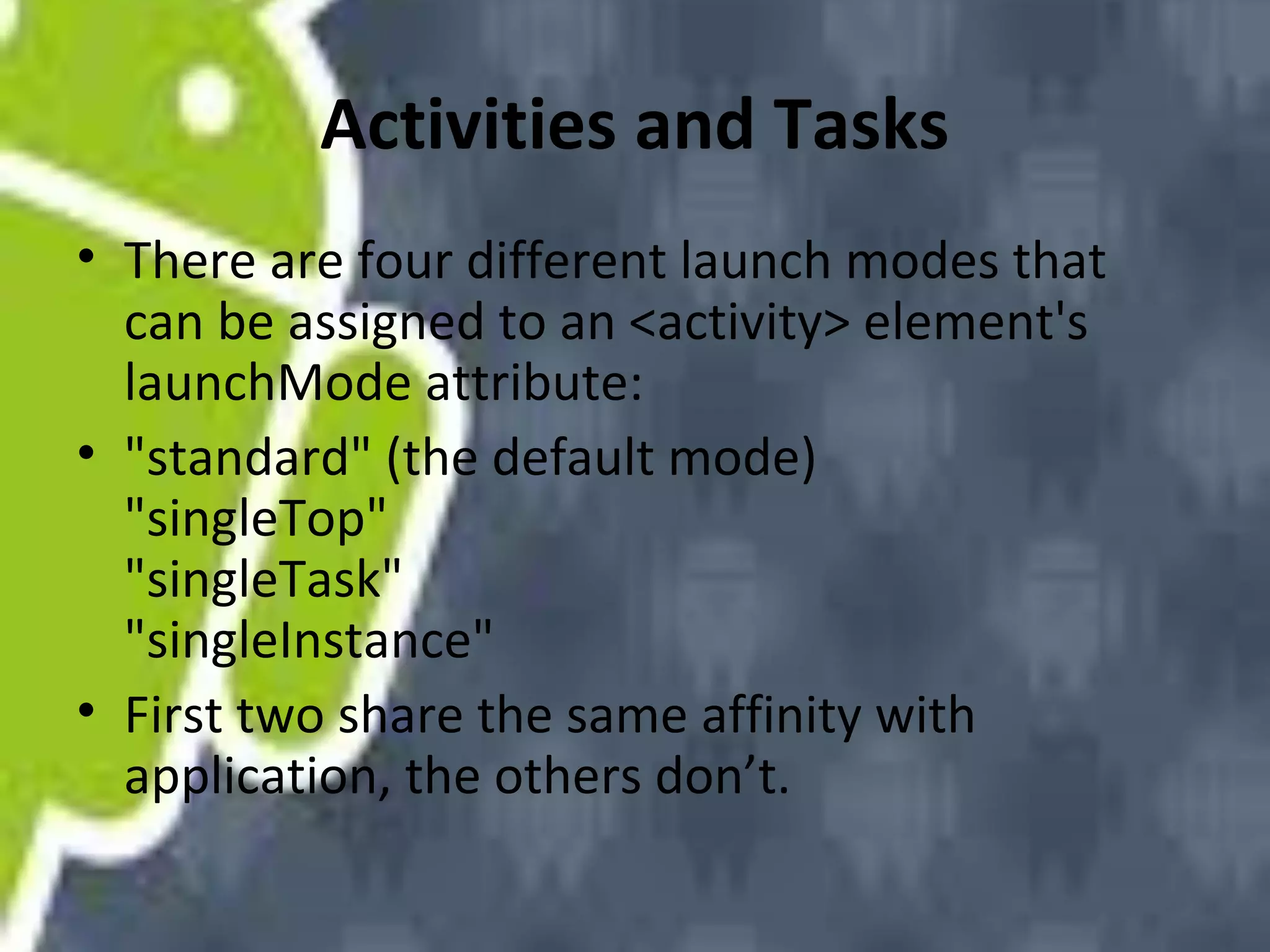 Activities and Tasks
• There are four different launch modes that
can be assigned to an <activity> element's
launchMode attribute:
• "standard" (the default mode)
"singleTop"
"singleTask"
"singleInstance"
• First two share the same affinity with
application, the others don’t.

 