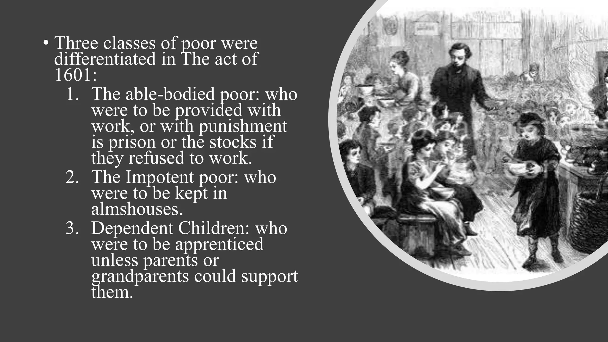 • Three classes of poor were
differentiated in The act of
1601:
1. The able-bodied poor: who
were to be provided with
work, or with punishment
is prison or the stocks if
they refused to work.
2. The Impotent poor: who
were to be kept in
almshouses.
3. Dependent Children: who
were to be apprenticed
unless parents or
grandparents could support
them.
 
