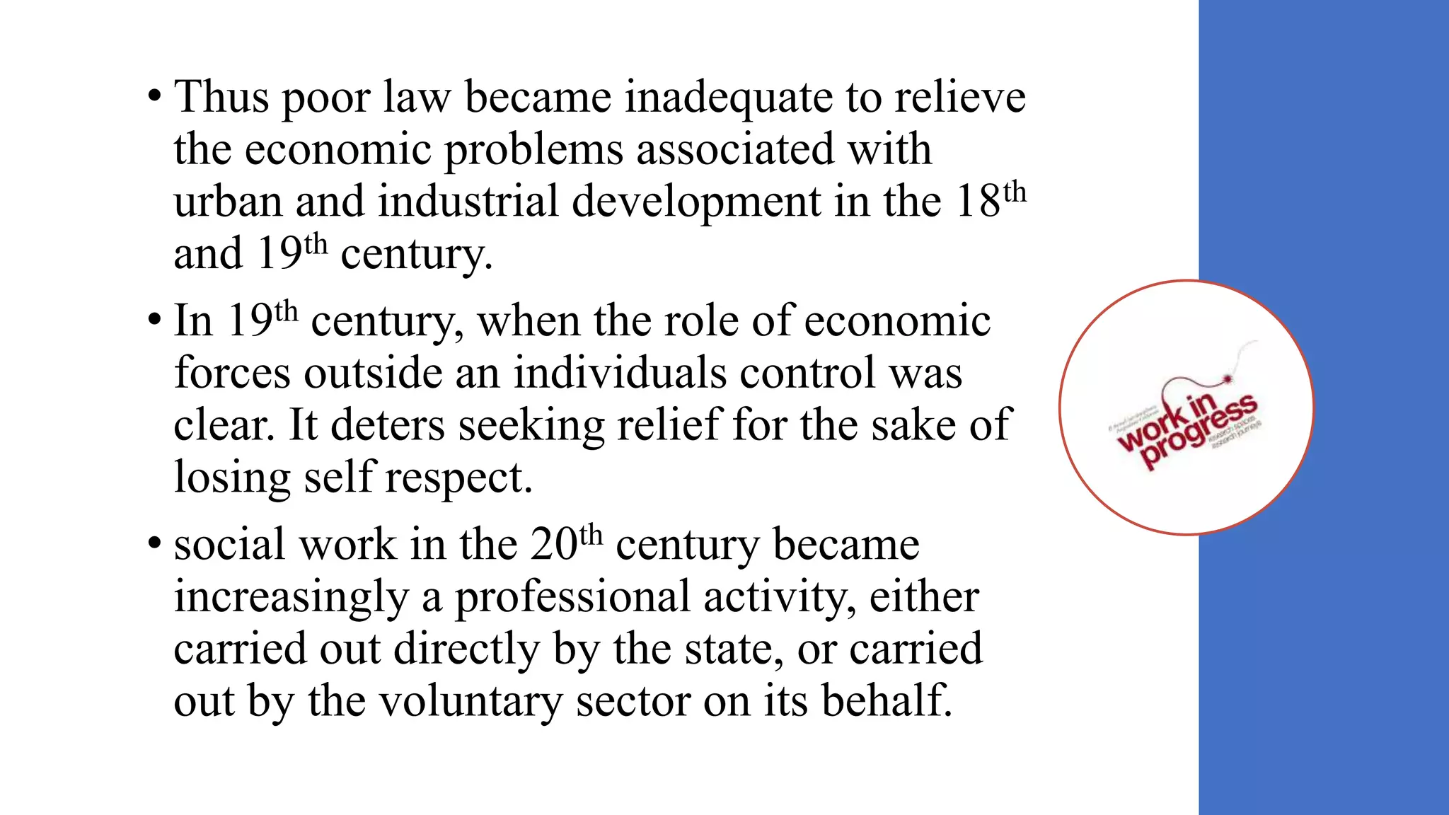• Thus poor law became inadequate to relieve
the economic problems associated with
urban and industrial development in the 18th
and 19th century.
• In 19th century, when the role of economic
forces outside an individuals control was
clear. It deters seeking relief for the sake of
losing self respect.
• social work in the 20th century became
increasingly a professional activity, either
carried out directly by the state, or carried
out by the voluntary sector on its behalf.
 