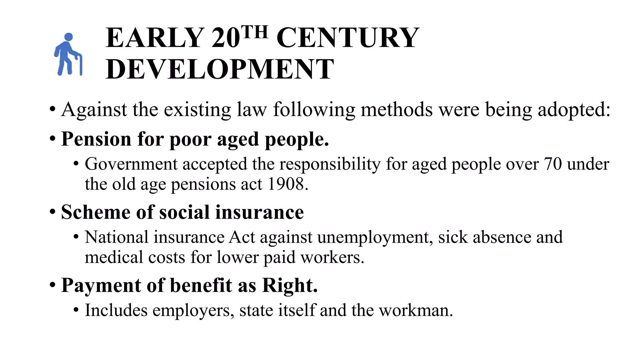 EARLY 20TH CENTURY
DEVELOPMENT
• Against the existing law following methods were being adopted:
• Pension for poor aged people.
• Government accepted the responsibility for aged people over 70 under
the old age pensions act 1908.
• Scheme of social insurance
• National insurance Act against unemployment, sick absence and
medical costs for lower paid workers.
• Payment of benefit as Right.
• Includes employers, state itself and the workman.
 
