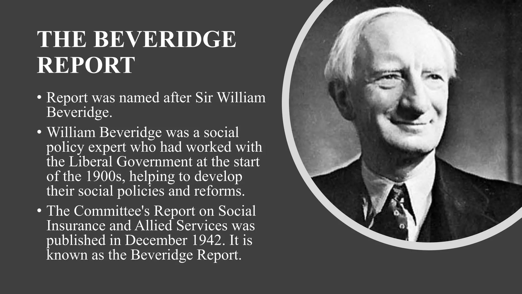 THE BEVERIDGE
REPORT
• Report was named after Sir William
Beveridge.
• William Beveridge was a social
policy expert who had worked with
the Liberal Government at the start
of the 1900s, helping to develop
their social policies and reforms.
• The Committee's Report on Social
Insurance and Allied Services was
published in December 1942. It is
known as the Beveridge Report.
 