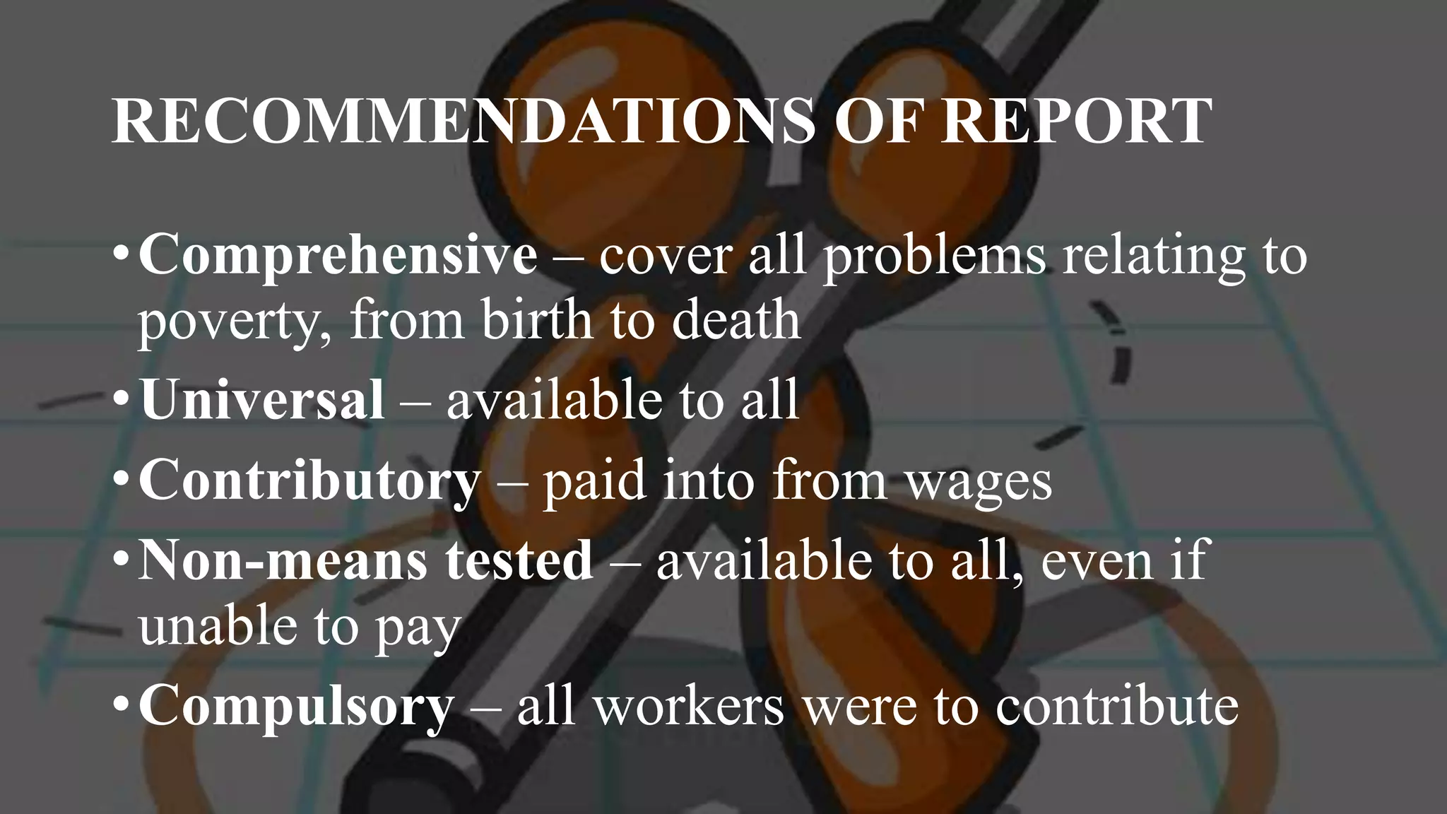 RECOMMENDATIONS OF REPORT
•Comprehensive – cover all problems relating to
poverty, from birth to death
•Universal – available to all
•Contributory – paid into from wages
•Non-means tested – available to all, even if
unable to pay
•Compulsory – all workers were to contribute
 