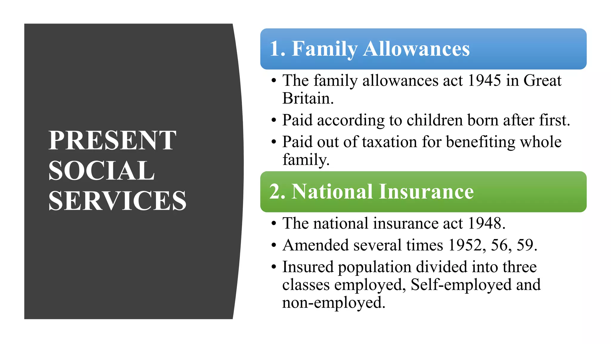 PRESENT
SOCIAL
SERVICES
1. Family Allowances
• The family allowances act 1945 in Great
Britain.
• Paid according to children born after first.
• Paid out of taxation for benefiting whole
family.
2. National Insurance
• The national insurance act 1948.
• Amended several times 1952, 56, 59.
• Insured population divided into three
classes employed, Self-employed and
non-employed.
 