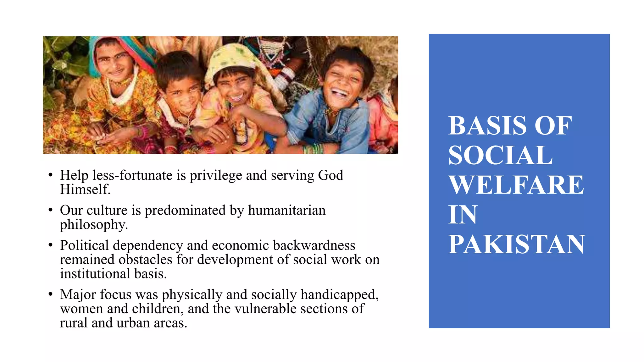BASIS OF
SOCIAL
WELFARE
IN
PAKISTAN
• Help less-fortunate is privilege and serving God
Himself.
• Our culture is predominated by humanitarian
philosophy.
• Political dependency and economic backwardness
remained obstacles for development of social work on
institutional basis.
• Major focus was physically and socially handicapped,
women and children, and the vulnerable sections of
rural and urban areas.
 