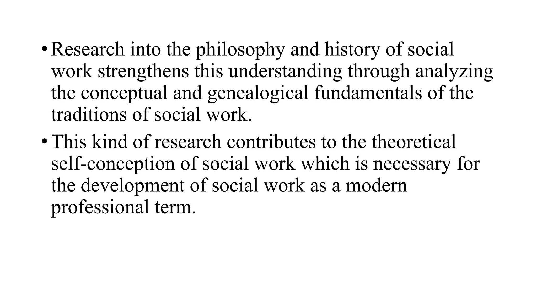 • Research into the philosophy and history of social
work strengthens this understanding through analyzing
the conceptual and genealogical fundamentals of the
traditions of social work.
• This kind of research contributes to the theoretical
self-conception of social work which is necessary for
the development of social work as a modern
professional term.
 