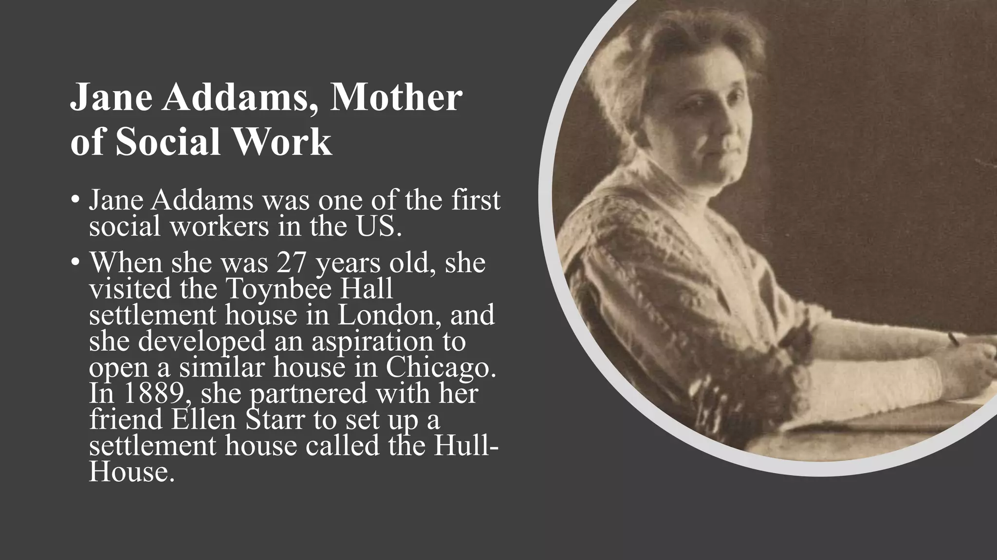 Jane Addams, Mother
of Social Work
• Jane Addams was one of the first
social workers in the US.
• When she was 27 years old, she
visited the Toynbee Hall
settlement house in London, and
she developed an aspiration to
open a similar house in Chicago.
In 1889, she partnered with her
friend Ellen Starr to set up a
settlement house called the Hull-
House.
 