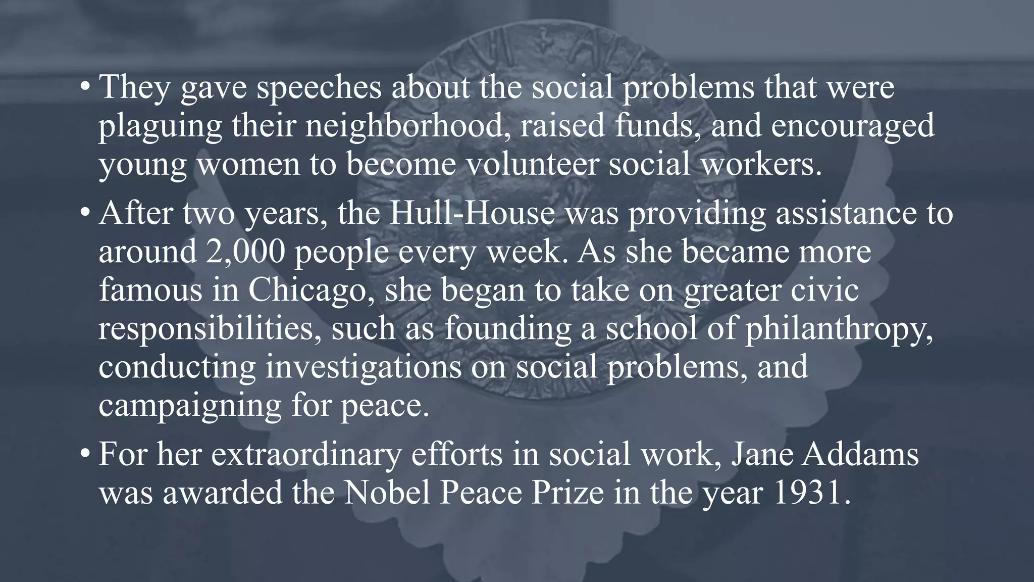• They gave speeches about the social problems that were
plaguing their neighborhood, raised funds, and encouraged
young women to become volunteer social workers.
• After two years, the Hull-House was providing assistance to
around 2,000 people every week. As she became more
famous in Chicago, she began to take on greater civic
responsibilities, such as founding a school of philanthropy,
conducting investigations on social problems, and
campaigning for peace.
• For her extraordinary efforts in social work, Jane Addams
was awarded the Nobel Peace Prize in the year 1931.
 