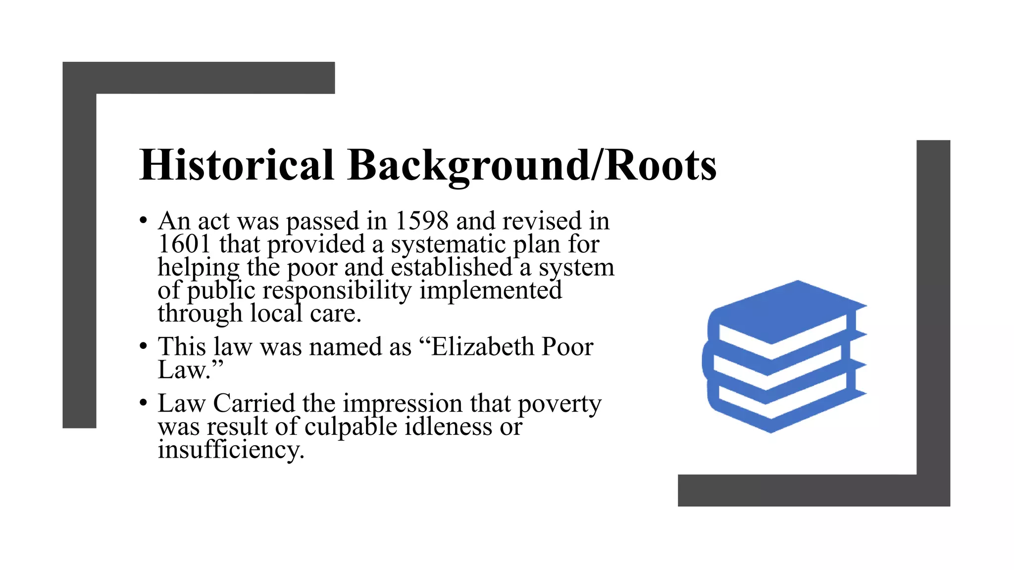 Historical Background/Roots
• An act was passed in 1598 and revised in
1601 that provided a systematic plan for
helping the poor and established a system
of public responsibility implemented
through local care.
• This law was named as “Elizabeth Poor
Law.”
• Law Carried the impression that poverty
was result of culpable idleness or
insufficiency.
 