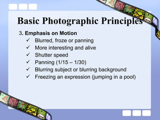 Basic Photographic Principles 3 . Emphasis on Motion  Blurred, froze or panning More interesting and alive Shutter speed Panning (1/15 – 1/30) Blurring subject or blurring background Freezing an expression (jumping in a pool) 