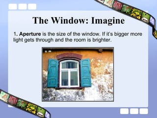 The Window: Imagine 1 . Aperture  is the size of the window. If it’s bigger more light gets through and the room is brighter. 