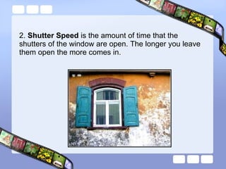 2.  Shutter Speed  is the amount of time that the shutters of the window are open. The longer you leave them open the more comes in. 