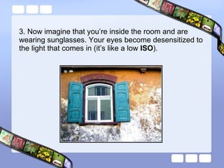 3. Now imagine that you’re inside the room and are wearing sunglasses. Your eyes become desensitized to the light that comes in (it’s like a low  ISO ). 