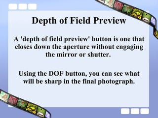 Depth of Field Preview A 'depth of field preview' button is one that closes down the aperture without engaging the mirror or shutter.  Using the DOF button, you can see what will be sharp in the final photograph. 