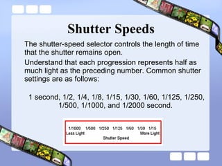 Shutter Speeds The shutter-speed selector controls the length of time that the shutter remains open.  Understand that each progression represents half as much light as the preceding number. Common shutter settings are as follows:  1 second, 1/2, 1/4, 1/8, 1/15, 1/30, 1/60, 1/125, 1/250, 1/500, 1/1000, and 1/2000 second.  