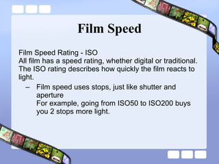 Film Speed Film Speed Rating - ISO  All film has a speed rating, whether digital or traditional. The ISO rating describes how quickly the film reacts to light.  Film speed uses stops, just like shutter and aperture For example, going from ISO50 to ISO200 buys you 2 stops more light.  