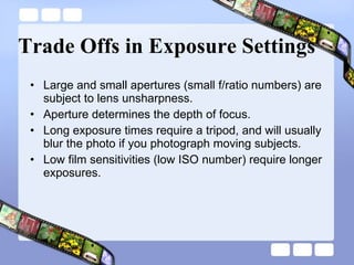 Trade Offs in Exposure Settings Large and small apertures (small f/ratio numbers) are subject to lens unsharpness.  Aperture determines the depth of focus.  Long exposure times require a tripod, and will usually blur the photo if you photograph moving subjects.  Low film sensitivities (low ISO number) require longer exposures.  