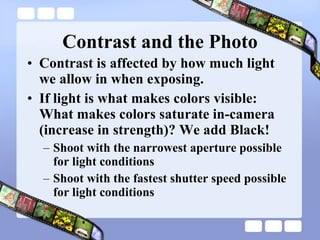 Contrast and the Photo Contrast is affected by how much light we allow in when exposing. If light is what makes colors visible: What makes colors saturate in-camera (increase in strength)? We add Black!  Shoot with the narrowest aperture possible for light conditions Shoot with the fastest shutter speed possible for light conditions 