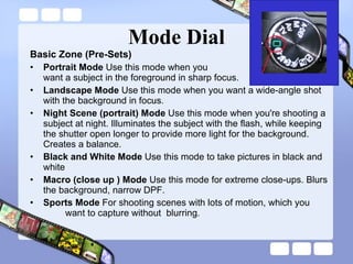 Mode Dial Basic Zone (Pre-Sets) Portrait Mode  Use this mode when you  want a subject in the foreground in sharp focus. Landscape Mode  Use this mode when you want a wide-angle shot with the background in focus. Night Scene (portrait) Mode  Use this mode when you're shooting a subject at night. Illuminates the subject with the flash, while keeping the shutter open longer to provide more light for the background. Creates a balance. Black and White Mode  Use this mode to take pictures in black and white Macro (close up ) Mode  Use this mode for extreme close-ups. Blurs the background, narrow DPF. Sports Mode  For shooting scenes with lots of motion, which you  want to capture without  blurring .  
