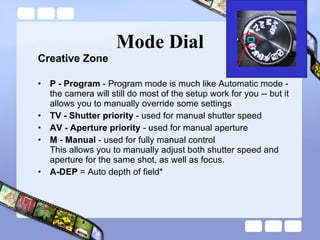 Mode Dial Creative Zone P - Program  - Program mode is much like Automatic mode - the camera will still do most of the setup work for you -- but it allows you to manually override some settings TV - Shutter priority  - used for manual shutter speed  AV - Aperture priority  - used for manual aperture M - Manual  - used for fully manual control  This allows you to manually adjust both shutter speed and aperture for the same shot, as well as focus.  A-DEP  = Auto depth of field*  