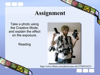 Assignment Take a photo using the Creative Mode, and explain the effect on the exposure. Reading http://www.flickr.com/photos/jnovek/2528932423/ 