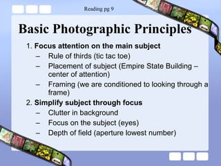 Basic Photographic Principles 1.  Focus attention on the main subject Rule of thirds (tic tac toe) Placement of subject (Empire State Building – center of attention) Framing (we are conditioned to looking through a frame) 2.  Simplify subject through focus Clutter in background  Focus on the subject (eyes) Depth of field (aperture lowest number) Reading pg 9 