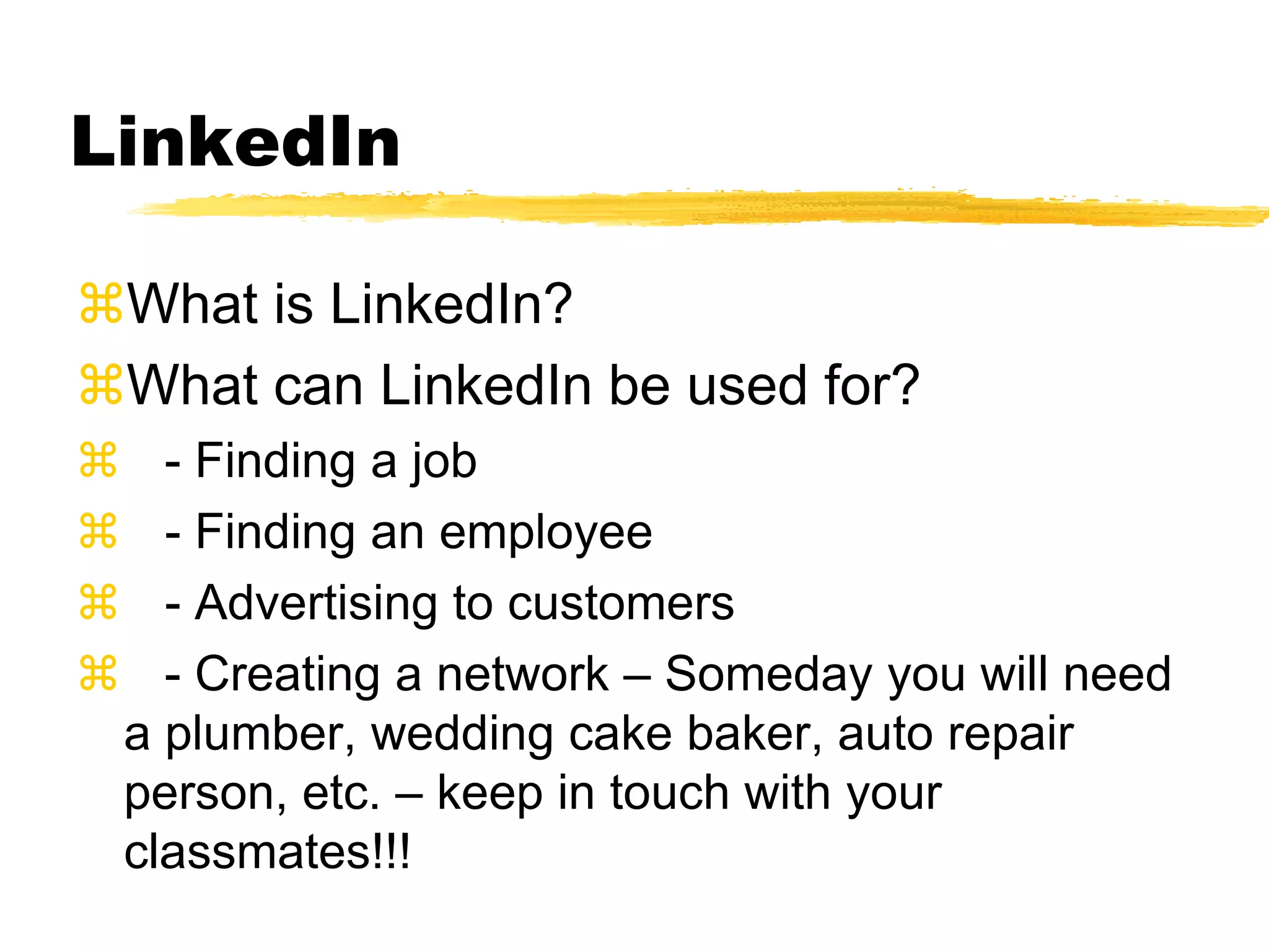 LinkedIn
What is LinkedIn?
What can LinkedIn be used for?
 - Finding a job
 - Finding an employee
 - Advertising to customers
 - Creating a network – Someday you will need
a plumber, wedding cake baker, auto repair
person, etc. – keep in touch with your
classmates!!!
 