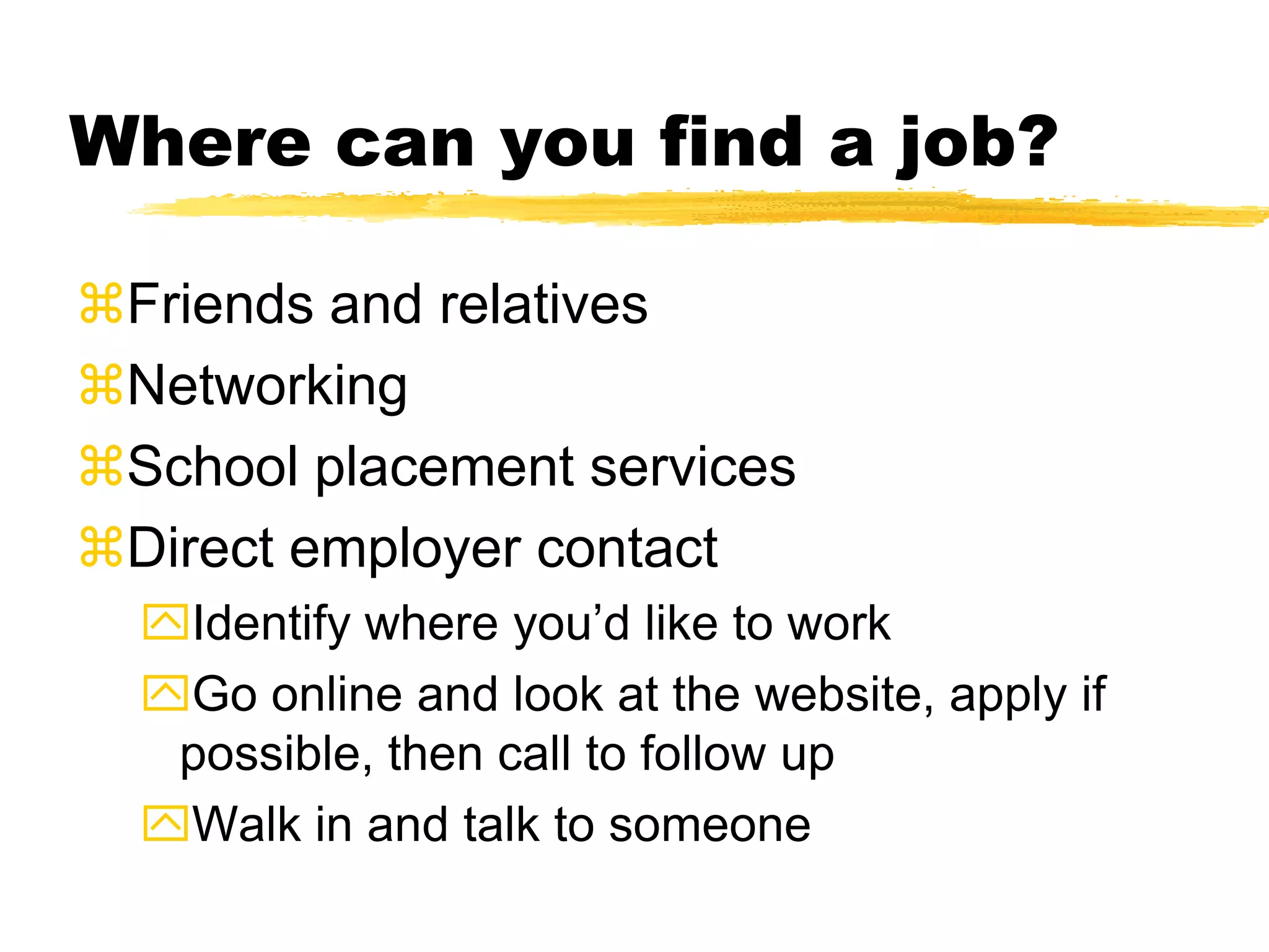 Where can you find a job?
Friends and relatives
Networking
School placement services
Direct employer contact
Identify where you’d like to work
Go online and look at the website, apply if
possible, then call to follow up
Walk in and talk to someone
 