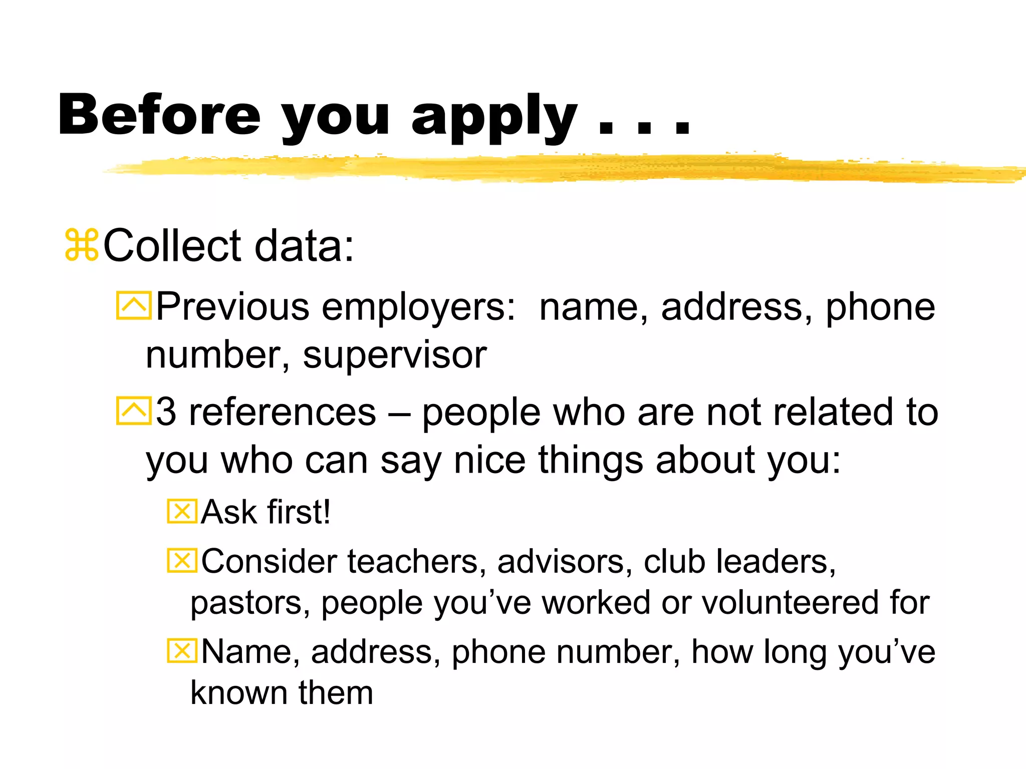Before you apply . . .
Collect data:
Previous employers: name, address, phone
number, supervisor
3 references – people who are not related to
you who can say nice things about you:
Ask first!
Consider teachers, advisors, club leaders,
pastors, people you’ve worked or volunteered for
Name, address, phone number, how long you’ve
known them
 