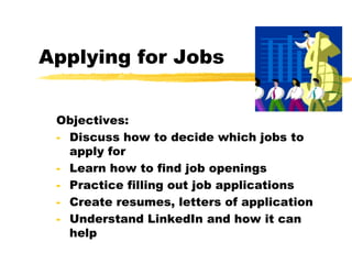 Applying for Jobs
Objectives:
- Discuss how to decide which jobs to
apply for
- Learn how to find job openings
- Practice filling out job applications
- Create resumes, letters of application
- Understand LinkedIn and how it can
help
 