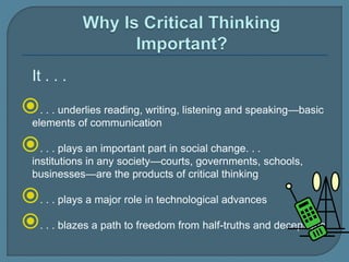 It . . .
. . . underlies reading, writing, listening and speaking—basic
elements of communication
. . . plays an important part in social change. . .
institutions in any society—courts, governments, schools,
businesses—are the products of critical thinking
. . . plays a major role in technological advances
. . . blazes a path to freedom from half-truths and deceptions
 