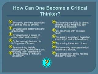 By asking pertinent questions
(of self as well as others);
By assessing statements and
arguments;
By developing a sense of
observation and curiosity;
By becoming interested in
finding new solutions;
By examining beliefs,
assumptions, and opinions and
weighing them against truth.
By developing a “thinker’s
vocabulary”.
By listening carefully to others,
thinking about what they say,
and giving feedback;
By observing with an open
mind;
By making assertions based on
sound logic and solid evidence;
By sharing ideas with others;
By becoming an open-minded
listener and reader;
By engaging in active reading
and active listening!
 