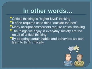 •Critical thinking is “higher level” thinking
•It often requires us to think “outside the box”
•Many occupations/careers require critical thinking
•The things we enjoy in everyday society are the
result of critical thinking
•By adopting certain habits and behaviors we can
learn to think critically.
 