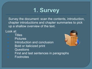Survey the document: scan the contents, introduction,
chapter introductions and chapter summaries to pick
up a shallow overview of the text.
Look at:
 Titles
 Pictures
 Introduction and conclusion
 Bold or italicized print
 Questions
 First and last sentences in paragraphs
 Footnotes
 