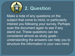 Make a note of any questions on the
subject that come to mind, or particularly
interest you following your survey. Perhaps
scan the document again to see if any
stand out. These questions can be
considered almost as study goals -
understanding the answers can help you to
structure the information in your own mind.
 
