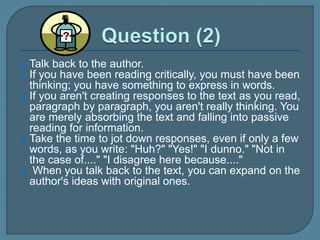  Talk back to the author.
 If you have been reading critically, you must have been
thinking; you have something to express in words.
 If you aren't creating responses to the text as you read,
paragraph by paragraph, you aren't really thinking. You
are merely absorbing the text and falling into passive
reading for information.
 Take the time to jot down responses, even if only a few
words, as you write: "Huh?" "Yes!" "I dunno." "Not in
the case of...." "I disagree here because...."
 When you talk back to the text, you can expand on the
author's ideas with original ones.
 