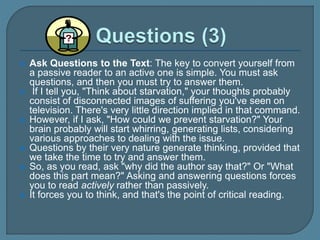  Ask Questions to the Text: The key to convert yourself from
a passive reader to an active one is simple. You must ask
questions, and then you must try to answer them.
 If I tell you, "Think about starvation," your thoughts probably
consist of disconnected images of suffering you've seen on
television. There's very little direction implied in that command.
 However, if I ask, "How could we prevent starvation?" Your
brain probably will start whirring, generating lists, considering
various approaches to dealing with the issue.
 Questions by their very nature generate thinking, provided that
we take the time to try and answer them.
 So, as you read, ask "why did the author say that?" Or "What
does this part mean?" Asking and answering questions forces
you to read actively rather than passively.
 It forces you to think, and that's the point of critical reading.
 