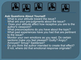 Ask Questions About Yourself:
 What is your attitude toward the issue?
 What are your pre-judgments about the issue?
 Does your attitude affect how receptive you are to the
author's viewpoint?
 What preconceptions do you have about the topic?
 What past experiences have you had that are pertinent
to the issue?
 Monitor your own emotions as you read. Do certain
sections make you feel pleased? Guilty? Angry?
Annoyed? Smug? Saddened?
 Do you think the author intended to create that effect?
If not, where did that emotional response originate?
 