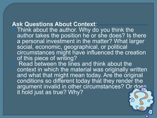 Ask Questions About Context:
 Think about the author. Why do you think the
author takes the position he or she does? Is there
a personal investment in the matter? What larger
social, economic, geographical, or political
circumstances might have influenced the creation
of this piece of writing?
 Read between the lines and think about the
context in which the material was originally written
and what that might mean today. Are the original
conditions so different today that they render the
argument invalid in other circumstances? Or does
it hold just as true? Why?
 