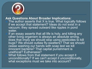 Ask Questions About Broader Implications:
 The author asserts that X is true. What logically follows
if we accept that statement? Ideas do not exist in a
vacuum; they spread outward like ripples in pond
water.
 If an essay asserts that all life is holy, and killing any
other living organism is always an absolute wrong,
does that imply we should stop using pesticides to kill
bugs? We should outlaw fly-swatters? That we should
cease washing our hands with soap lest we kill
innocent bacteria? That capital punishment is
unethical? Euthanasia?
 What follows from that statement if you accept it
unconditionally? If we can't accept it unconditionally,
what exceptions must we take into account?
 