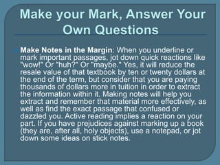  Make Notes in the Margin: When you underline or
mark important passages, jot down quick reactions like
"wow!" Or "huh?" Or "maybe." Yes, it will reduce the
resale value of that textbook by ten or twenty dollars at
the end of the term, but consider that you are paying
thousands of dollars more in tuition in order to extract
the information within it. Making notes will help you
extract and remember that material more effectively, as
well as find the exact passage that confused or
dazzled you. Active reading implies a reaction on your
part. If you have prejudices against marking up a book
(they are, after all, holy objects), use a notepad, or jot
down some ideas on stick notes.
 