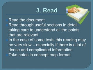 Read the document.
Read through useful sections in detail,
taking care to understand all the points
that are relevant.
In the case of some texts this reading may
be very slow – especially if there is a lot of
dense and complicated information.
Take notes in concept map format.
 