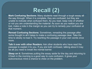  Mark Confusing Sections: Many students read through a tough essay all
the way through. When it is complete, they are confused, but they are
unable to indicate what confused them. As you read, keep note of whether
or not you are understanding the material. As soon as you realize you are
lost, make a note in the margin so you can try to remedy your confusion at
that moment.
 Reread Confusing Sections: Sometimes, rereading the passage after
some thought is all it takes to make a confusing passage clear. Take the
time to slowly re-read it. Try rewriting the passage in your own words once
more.
 Talk it over with other Readers: Ask other students who have read the
passage to explain it to you. If you are both confused, talking about it may
be all you need to break the mental barrier.
 Sleep on it: Sometimes putting the essay aside for the day and returning to
it fresh in the morning is a good way to cure confusion. It gives your
subconscious mind a chance to chew on the problem.
 