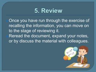 Once you have run through the exercise of
recalling the information, you can move on
to the stage of reviewing it.
Reread the document, expand your notes,
or by discuss the material with colleagues.
 