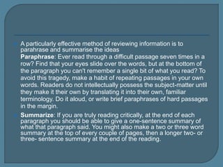  A particularly effective method of reviewing information is to
parahrase and summarise the ideas
 Paraphrase: Ever read through a difficult passage seven times in a
row? Find that your eyes slide over the words, but at the bottom of
the paragraph you can't remember a single bit of what you read? To
avoid this tragedy, make a habit of repeating passages in your own
words. Readers do not intellectually possess the subject-matter until
they make it their own by translating it into their own, familiar
terminology. Do it aloud, or write brief paraphrases of hard passages
in the margin.
 Summarize: If you are truly reading critically, at the end of each
paragraph you should be able to give a one-sentence summary of
what that paragraph said. You might also make a two or three word
summary at the top of every couple of pages, then a longer two- or
three- sentence summary at the end of the reading.
 