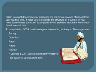 SQ3R is a useful technique for extracting the maximum amount of benefit from
your reading time. It helps you to organize the structure of a subject in your
mind. It also helps you to set study goals and to separate important information
from irrelevant data.
To recapitulate, SQ3R is a five-stage active reading technique. The stages are:
1. Survey
2. Question
3. Read
4. Recall
5. Review
 If you use SQ3R, you will significantly improve
the quality of your reading time
 