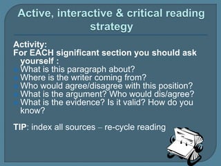 Activity:
For EACH significant section you should ask
yourself :
 What is this paragraph about?
 Where is the writer coming from?
 Who would agree/disagree with this position?
 What is the argument? Who would dis/agree?
 What is the evidence? Is it valid? How do you
know?
TIP: index all sources – re-cycle reading
 