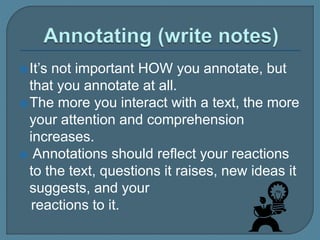 It’s not important HOW you annotate, but
that you annotate at all.
The more you interact with a text, the more
your attention and comprehension
increases.
 Annotations should reflect your reactions
to the text, questions it raises, new ideas it
suggests, and your
reactions to it.
 