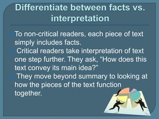 To non-critical readers, each piece of text
simply includes facts.
 Critical readers take interpretation of text
one step further. They ask, “How does this
text convey its main idea?”
 They move beyond summary to looking at
how the pieces of the text function
together.
 